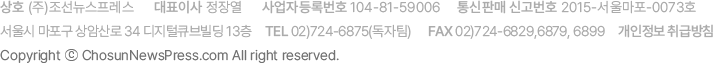��ȣ (��)�������������� / ��ǥ�̻� ���忭 / ����ڵ�Ϲ�ȣ 104-81-59006 / ����Ǹ� �Ű���ȣ 2015-���︶��-0073ȣ / ����� ������ ��ϻ�� 34 ������ť����� 13�� / Tel 02)724-6875(������) / FAX 02)724-6829, 6879, 6899 / �������� ��޹�ħ Copyright �� ChosunNewsPress.com All Rights Reserved.